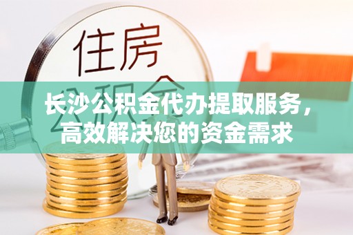 玛家长沙公积金代办提取服务，高效解决您的资金需求