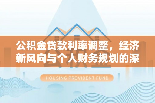 玛家公积金贷款利率调整，经济新风向与个人财务规划的深远影响