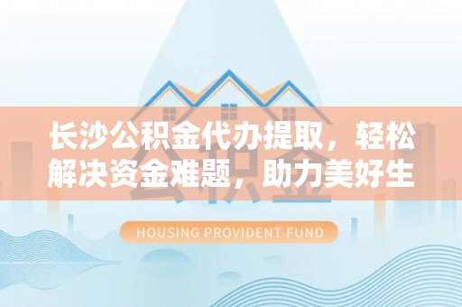 玛家长沙公积金代办提取，轻松解决资金难题，助力美好生活