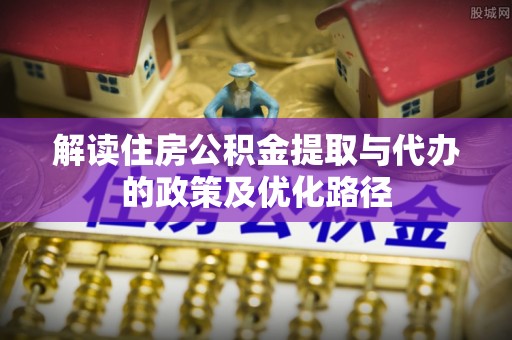 玛家解读住房公积金提取与代办的政策及优化路径