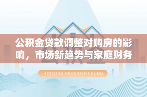 玛家公积金贷款调整对购房的影响，市场新趋势与家庭财务规划