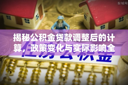 玛家揭秘公积金贷款调整后的计算，政策变化与实际影响全面解析