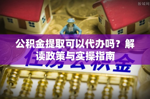 玛家公积金提取可以代办吗？解读政策与实操指南