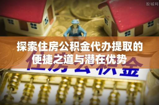 玛家探索住房公积金代办提取的便捷之道与潜在优势