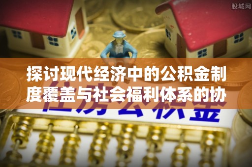玛家探讨现代经济中的公积金制度覆盖与社会福利体系的协同发展