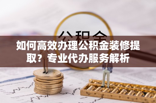 玛家如何高效办理公积金装修提取？专业代办服务解析