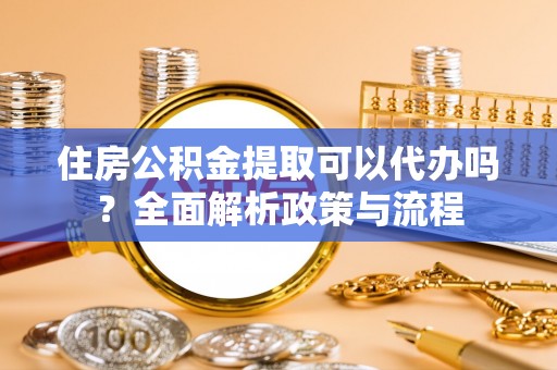 玛家住房公积金提取可以代办吗？全面解析政策与流程