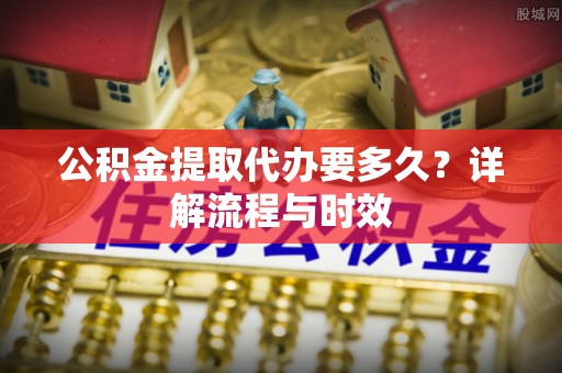 玛家公积金提取代办要多久？详解流程与时效