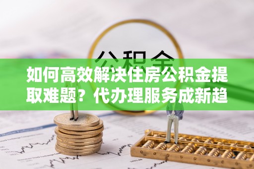 玛家如何高效解决住房公积金提取难题？代办理服务成新趋势