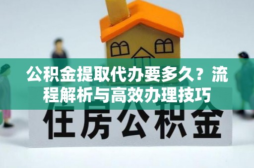 玛家公积金提取代办要多久？流程解析与高效办理技巧
