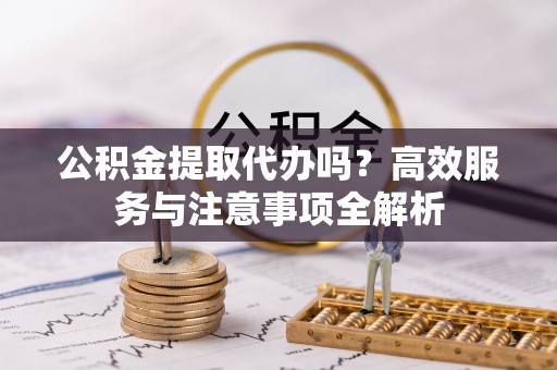 玛家公积金提取代办吗？高效服务与注意事项全解析