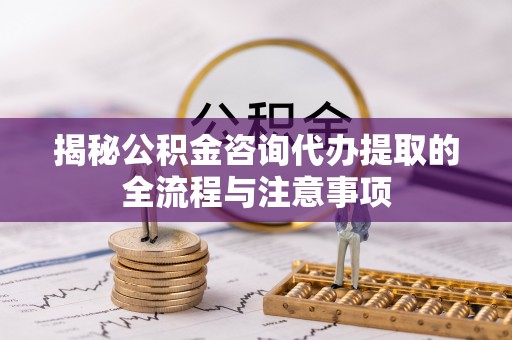 玛家揭秘公积金咨询代办提取的全流程与注意事项