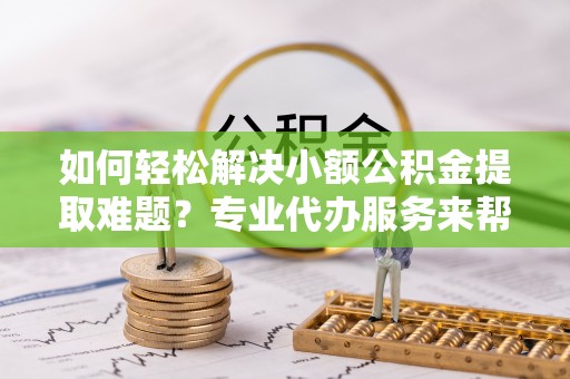 玛家如何轻松解决小额公积金提取难题？专业代办服务来帮忙