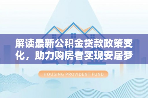 玛家解读最新公积金贷款政策变化，助力购房者实现安居梦想