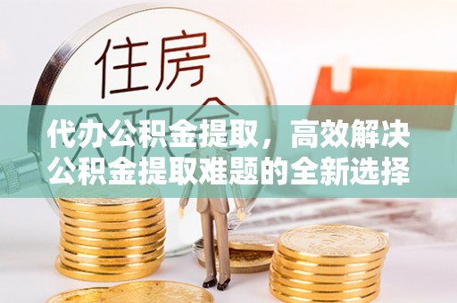 玛家代办公积金提取，高效解决公积金提取难题的全新选择