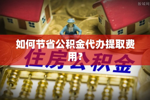 玛家如何节省公积金代办提取费用？
