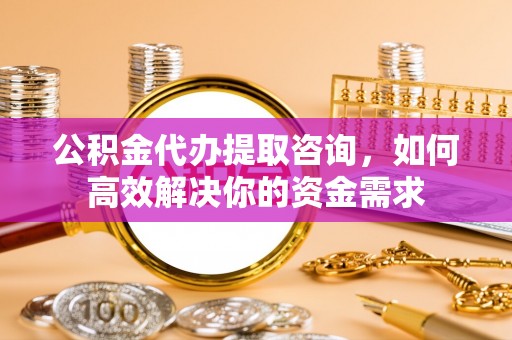 玛家公积金代办提取咨询，如何高效解决你的资金需求