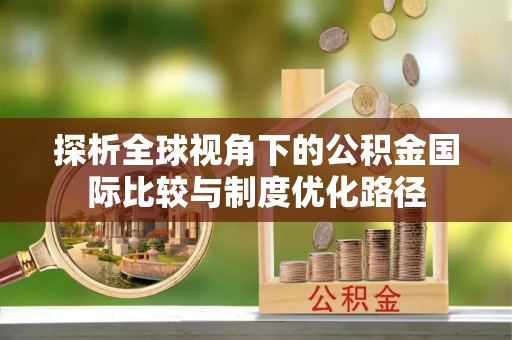 玛家探析全球视角下的公积金国际比较与制度优化路径