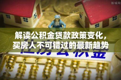 玛家解读公积金贷款政策变化，买房人不可错过的最新趋势