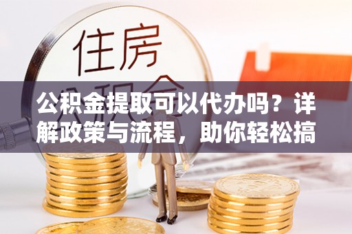玛家公积金提取可以代办吗？详解政策与流程，助你轻松搞定！