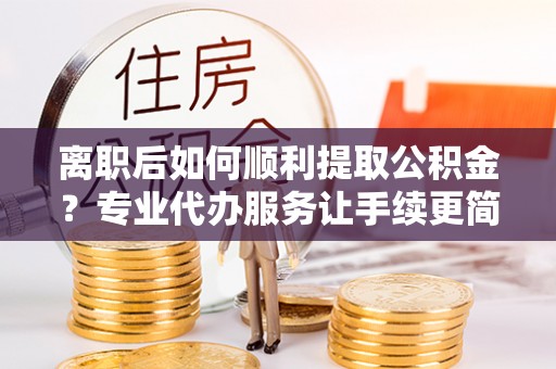 玛家离职后如何顺利提取公积金？专业代办服务让手续更简单