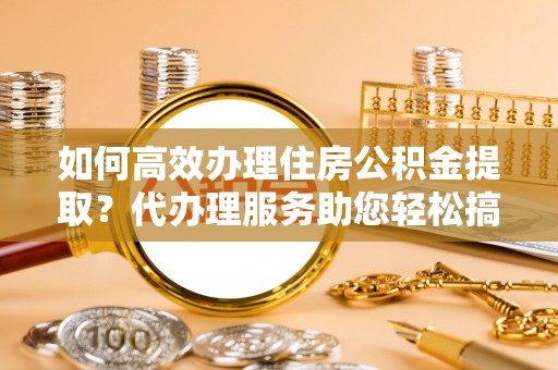 玛家如何高效办理住房公积金提取？代办理服务助您轻松搞定