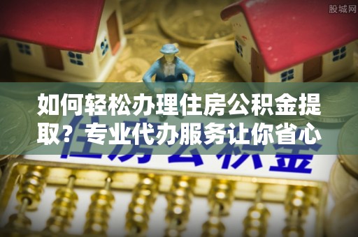 玛家如何轻松办理住房公积金提取？专业代办服务让你省心无忧