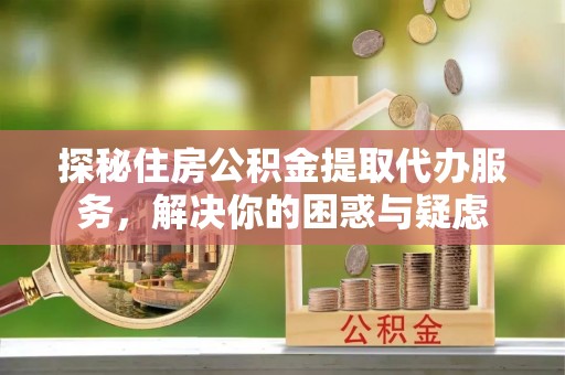 玛家探秘住房公积金提取代办服务，解决你的困惑与疑虑