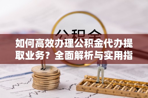 玛家如何高效办理公积金代办提取业务？全面解析与实用指南