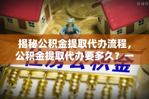 玛家揭秘公积金提取代办流程，公积金提取代办要多久？一文读懂