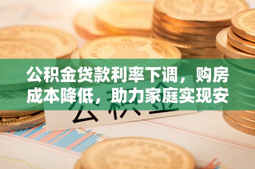 玛家公积金贷款利率下调，购房成本降低，助力家庭实现安居梦