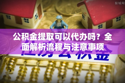 玛家公积金提取可以代办吗？全面解析流程与注意事项