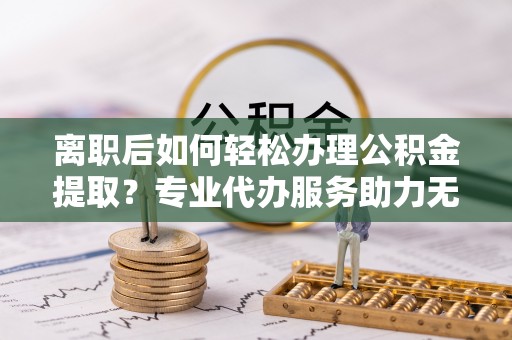 玛家离职后如何轻松办理公积金提取？专业代办服务助力无忧