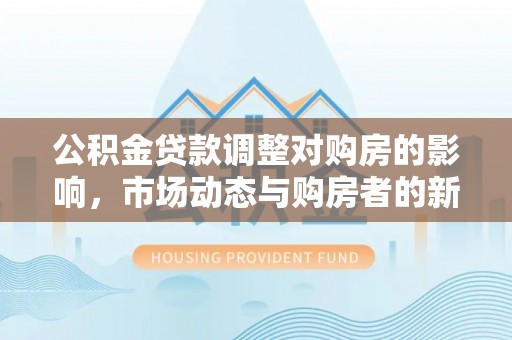 玛家公积金贷款调整对购房的影响，市场动态与购房者的新选择