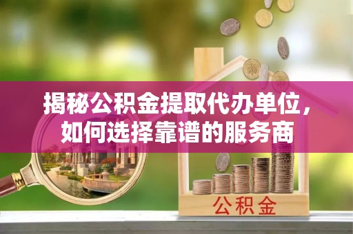 玛家揭秘公积金提取代办单位，如何选择靠谱的服务商
