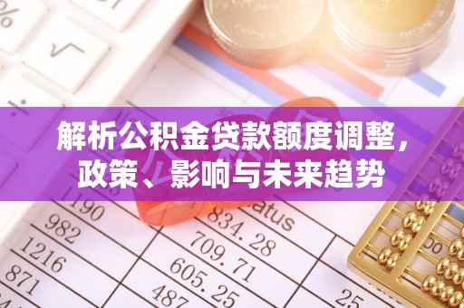 玛家解析公积金贷款额度调整，政策、影响与未来趋势
