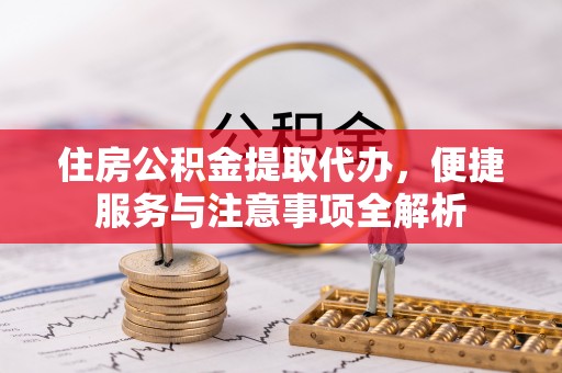 玛家住房公积金提取代办，便捷服务与注意事项全解析