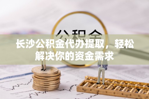 玛家长沙公积金代办提取，轻松解决你的资金需求