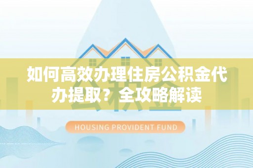 玛家如何高效办理住房公积金代办提取？全攻略解读