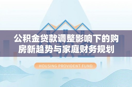 玛家公积金贷款调整影响下的购房新趋势与家庭财务规划