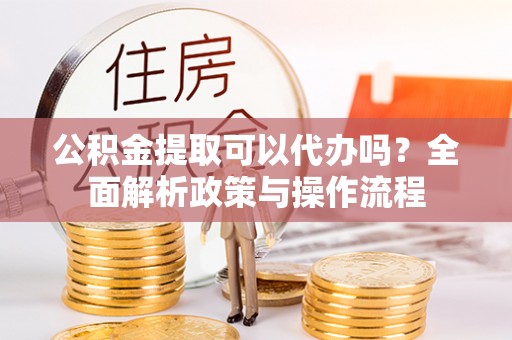 玛家公积金提取可以代办吗？全面解析政策与操作流程