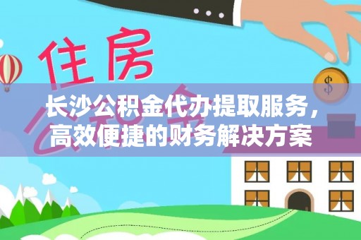 玛家长沙公积金代办提取服务，高效便捷的财务解决方案