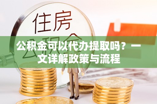 玛家公积金可以代办提取吗？一文详解政策与流程