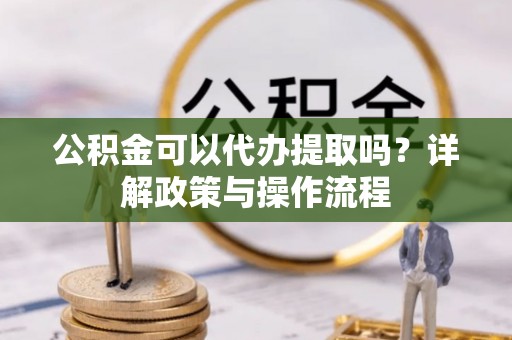 玛家公积金可以代办提取吗？详解政策与操作流程
