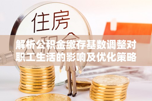 玛家解析公积金缴存基数调整对职工生活的影响及优化策略