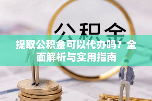 玛家提取公积金可以代办吗？全面解析与实用指南