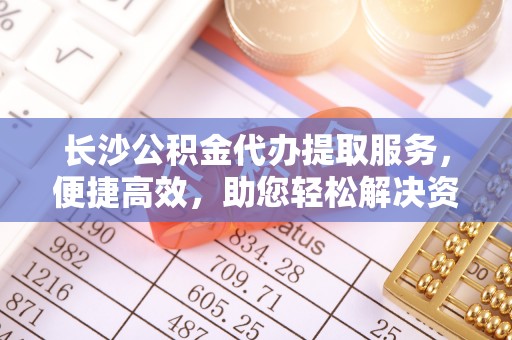 玛家长沙公积金代办提取服务，便捷高效，助您轻松解决资金需求