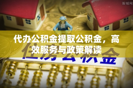 玛家代办公积金提取公积金，高效服务与政策解读