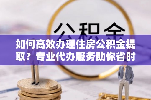 玛家如何高效办理住房公积金提取？专业代办服务助你省时省力
