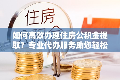 玛家如何高效办理住房公积金提取？专业代办服务助您轻松搞定